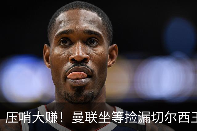 压哨大赚！曼联坐等捡漏切尔西王牌！昔日拒红魔如今主动送上门